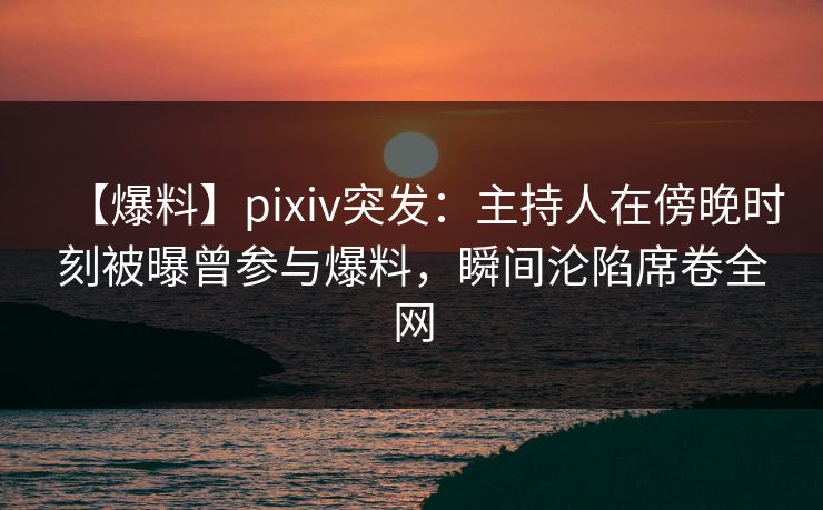 【爆料】pixiv突发：主持人在傍晚时刻被曝曾参与爆料，瞬间沦陷席卷全网