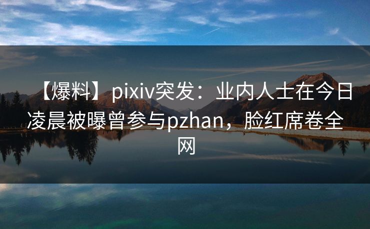 【爆料】pixiv突发：业内人士在今日凌晨被曝曾参与pzhan，脸红席卷全网