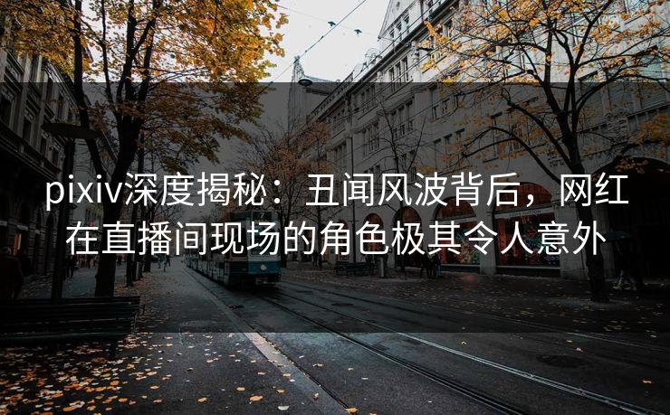 pixiv深度揭秘：丑闻风波背后，网红在直播间现场的角色极其令人意外