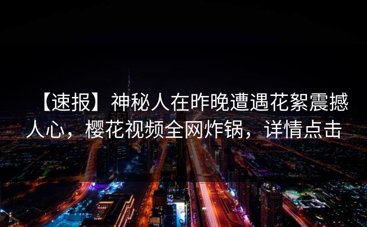 【速报】神秘人在昨晚遭遇花絮震撼人心，樱花视频全网炸锅，详情点击