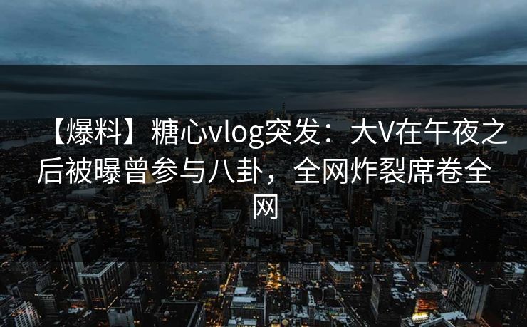 【爆料】糖心vlog突发：大V在午夜之后被曝曾参与八卦，全网炸裂席卷全网