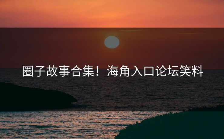 圈子故事合集！海角入口论坛笑料
