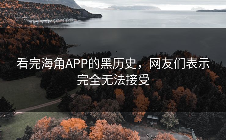 看完海角APP的黑历史，网友们表示完全无法接受