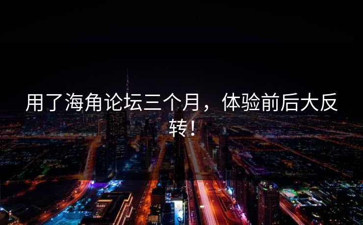 用了海角论坛三个月，体验前后大反转！