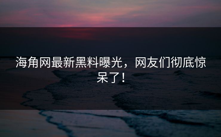 海角网最新黑料曝光，网友们彻底惊呆了！