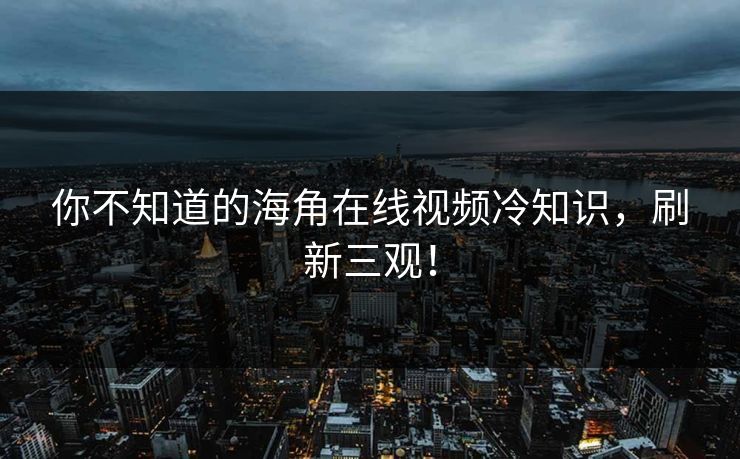 你不知道的海角在线视频冷知识，刷新三观！