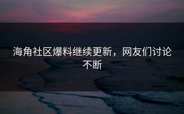 海角社区爆料继续更新，网友们讨论不断