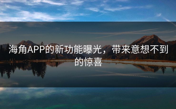 海角APP的新功能曝光，带来意想不到的惊喜