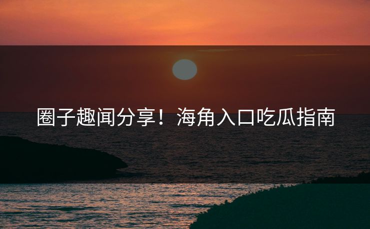 圈子趣闻分享！海角入口吃瓜指南