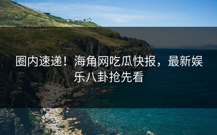 圈内速递！海角网吃瓜快报，最新娱乐八卦抢先看
