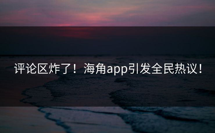 评论区炸了！海角app引发全民热议！