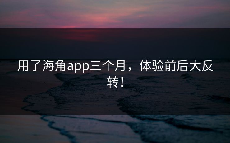 用了海角app三个月，体验前后大反转！
