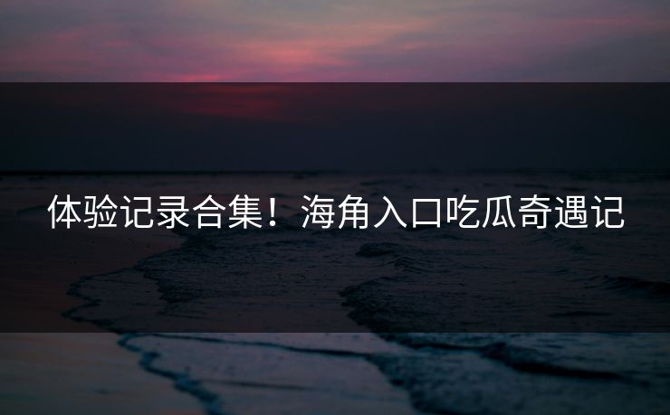 体验记录合集！海角入口吃瓜奇遇记