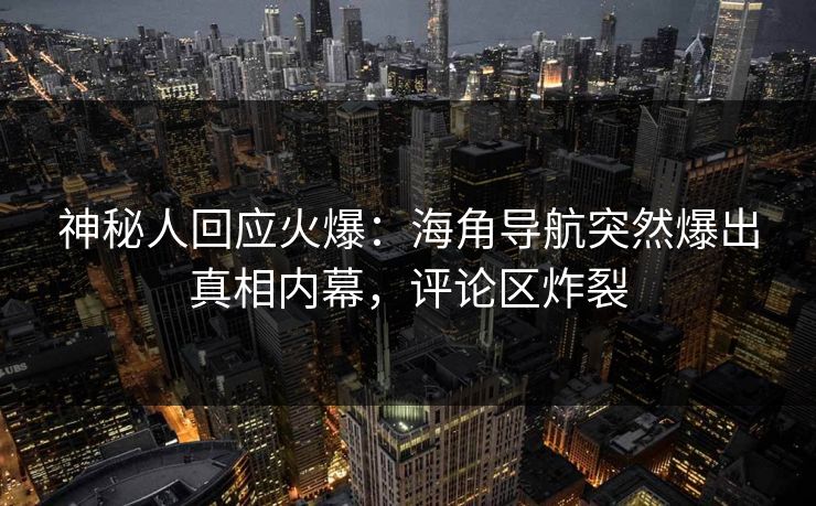 神秘人回应火爆：海角导航突然爆出真相内幕，评论区炸裂