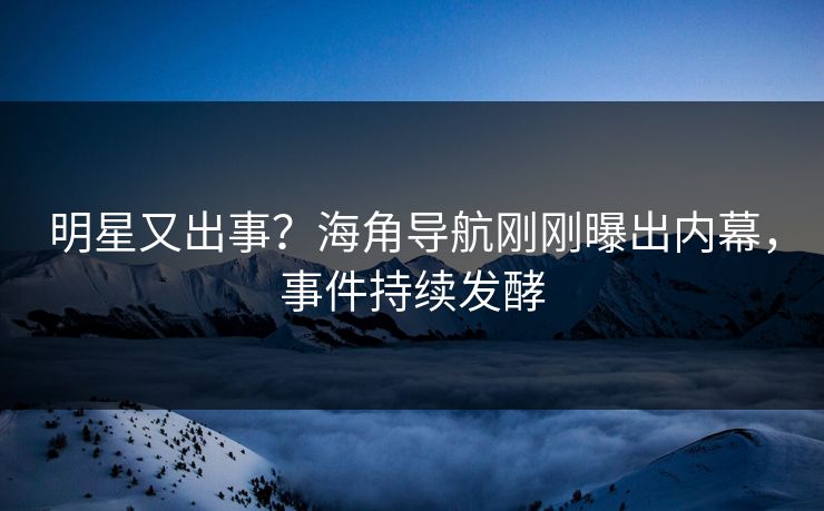 明星又出事？海角导航刚刚曝出内幕，事件持续发酵