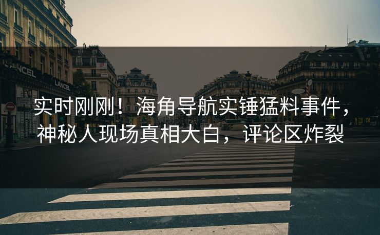 实时刚刚！海角导航实锤猛料事件，神秘人现场真相大白，评论区炸裂
