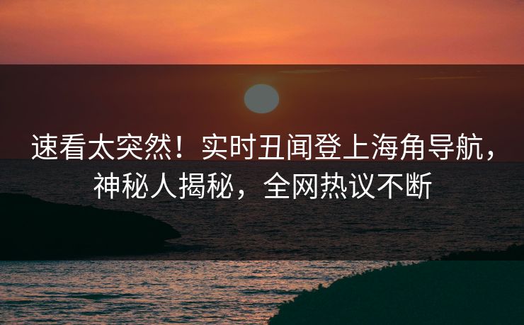 速看太突然！实时丑闻登上海角导航，神秘人揭秘，全网热议不断