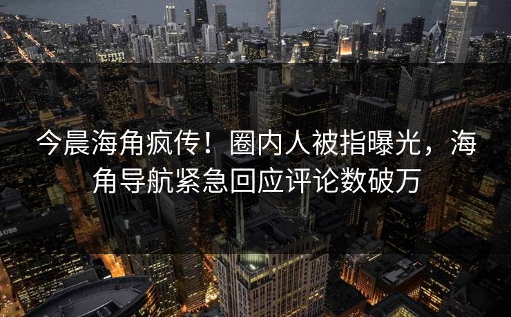 今晨海角疯传！圈内人被指曝光，海角导航紧急回应评论数破万