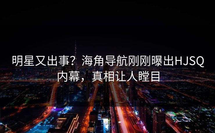明星又出事？海角导航刚刚曝出HJSQ内幕，真相让人瞠目