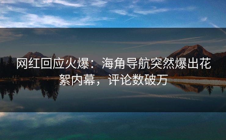网红回应火爆：海角导航突然爆出花絮内幕，评论数破万