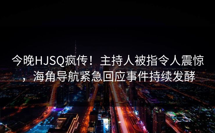 今晚HJSQ疯传！主持人被指令人震惊，海角导航紧急回应事件持续发酵