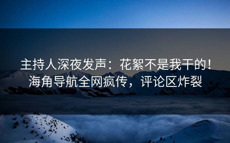 主持人深夜发声：花絮不是我干的！海角导航全网疯传，评论区炸裂