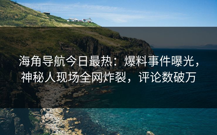 海角导航今日最热：爆料事件曝光，神秘人现场全网炸裂，评论数破万