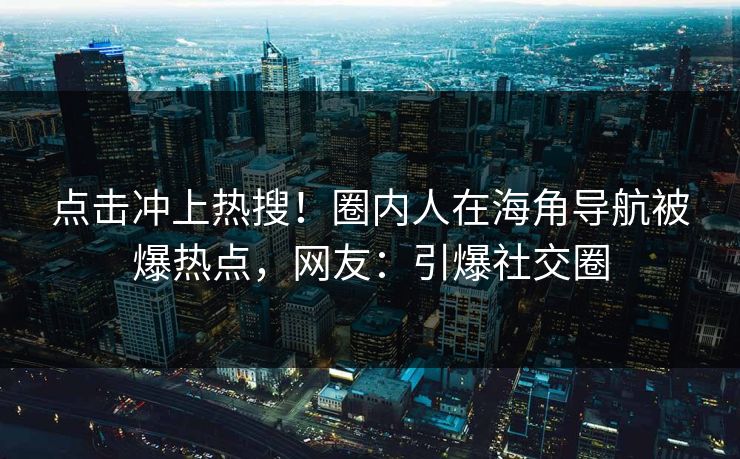 点击冲上热搜！圈内人在海角导航被爆热点，网友：引爆社交圈