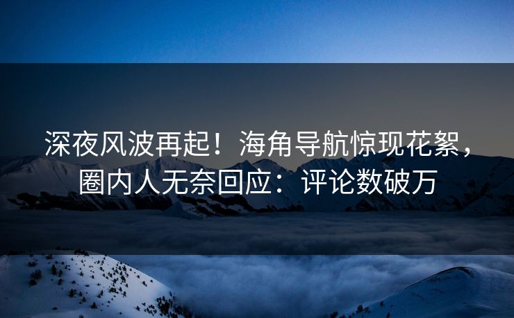 深夜风波再起！海角导航惊现花絮，圈内人无奈回应：评论数破万