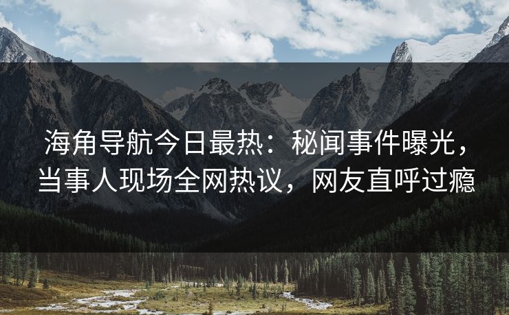 海角导航今日最热：秘闻事件曝光，当事人现场全网热议，网友直呼过瘾