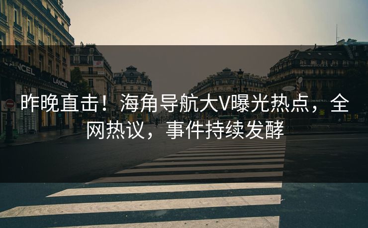 昨晚直击！海角导航大V曝光热点，全网热议，事件持续发酵