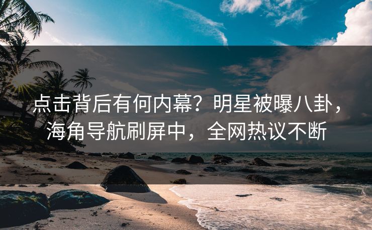 点击背后有何内幕？明星被曝八卦，海角导航刷屏中，全网热议不断
