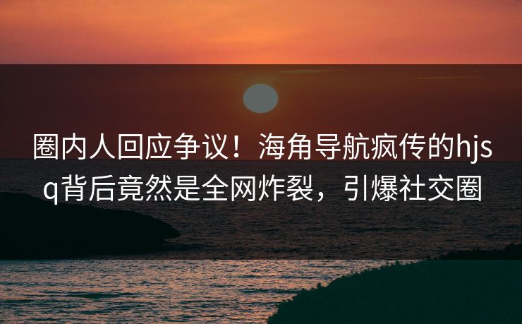圈内人回应争议！海角导航疯传的hjsq背后竟然是全网炸裂，引爆社交圈