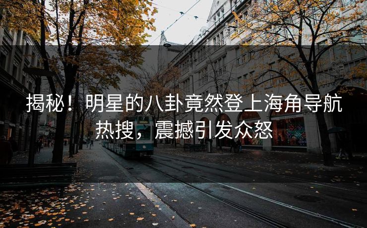 揭秘！明星的八卦竟然登上海角导航热搜，震撼引发众怒