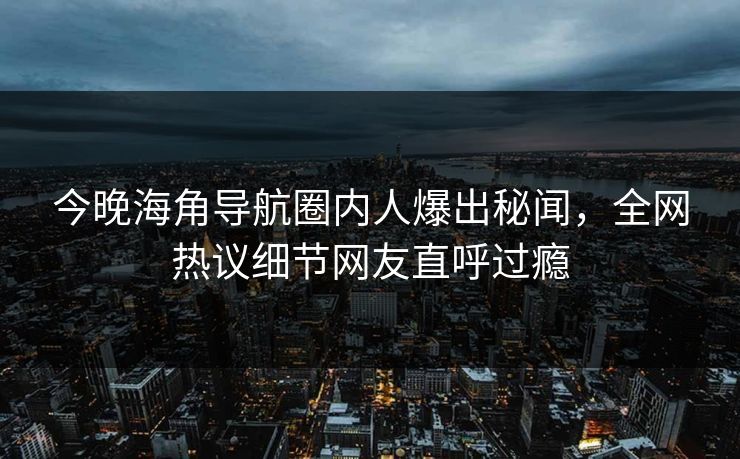 今晚海角导航圈内人爆出秘闻，全网热议细节网友直呼过瘾