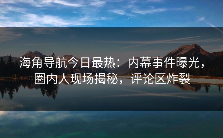海角导航今日最热：内幕事件曝光，圈内人现场揭秘，评论区炸裂