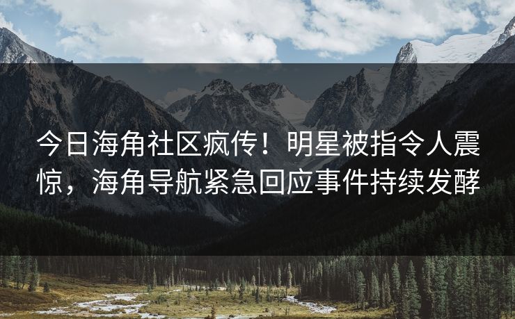今日海角社区疯传！明星被指令人震惊，海角导航紧急回应事件持续发酵