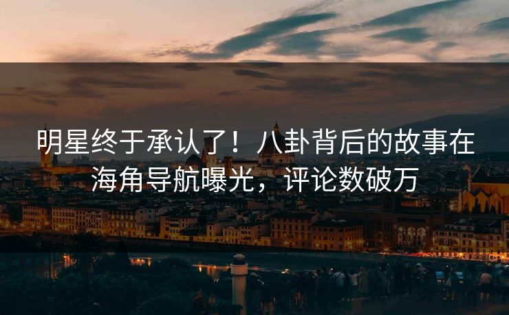 明星终于承认了！八卦背后的故事在海角导航曝光，评论数破万