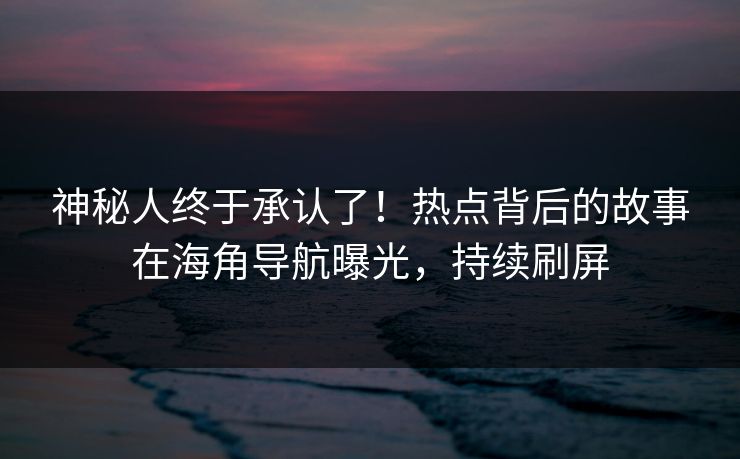 神秘人终于承认了！热点背后的故事在海角导航曝光，持续刷屏