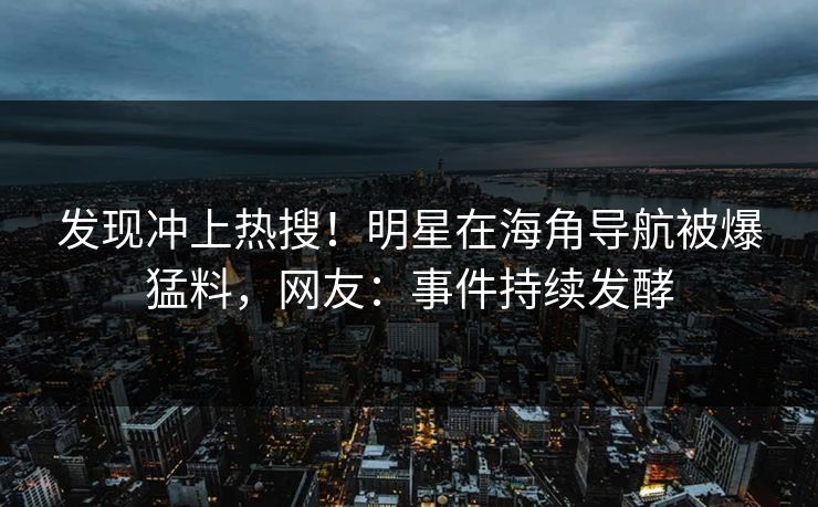 发现冲上热搜！明星在海角导航被爆猛料，网友：事件持续发酵