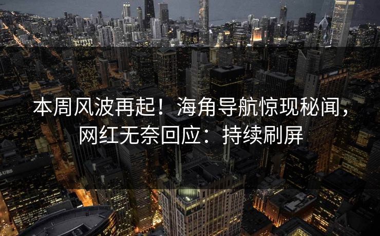 本周风波再起！海角导航惊现秘闻，网红无奈回应：持续刷屏