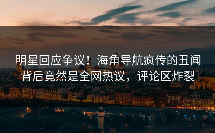 明星回应争议！海角导航疯传的丑闻背后竟然是全网热议，评论区炸裂