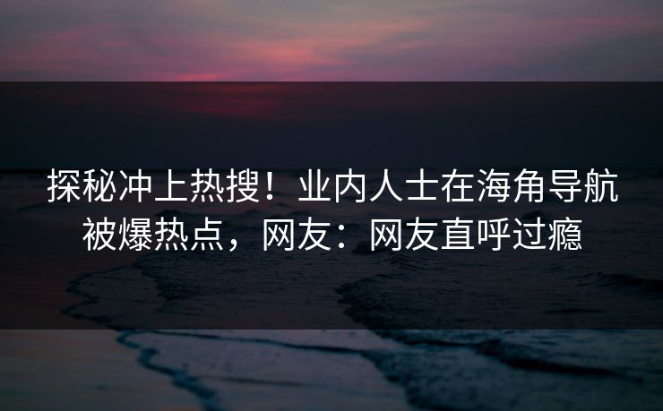 探秘冲上热搜！业内人士在海角导航被爆热点，网友：网友直呼过瘾