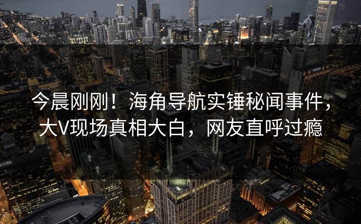 今晨刚刚！海角导航实锤秘闻事件，大V现场真相大白，网友直呼过瘾