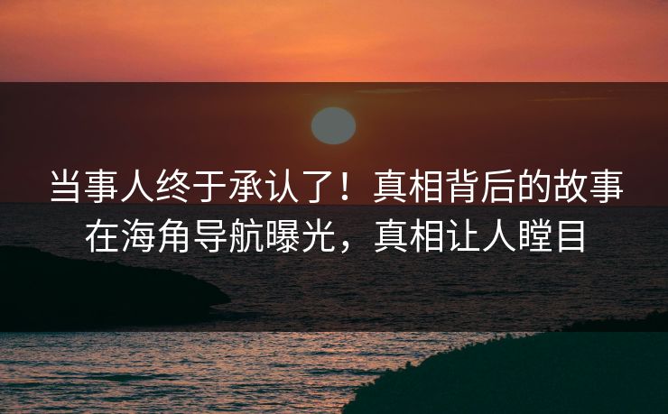 当事人终于承认了！真相背后的故事在海角导航曝光，真相让人瞠目