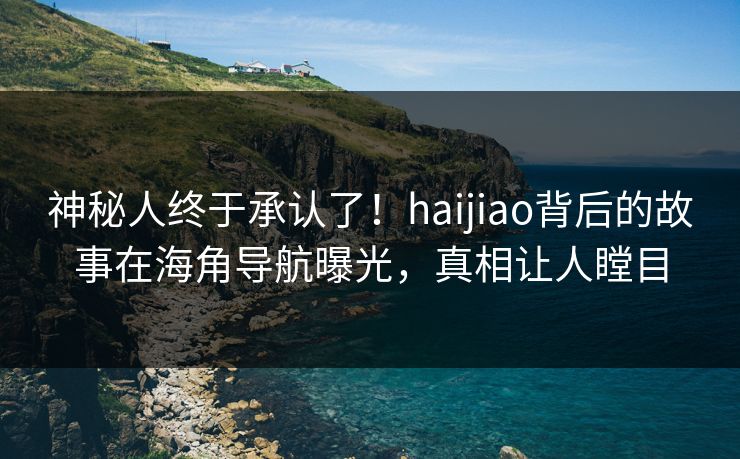神秘人终于承认了！haijiao背后的故事在海角导航曝光，真相让人瞠目