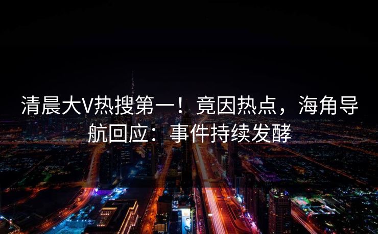 清晨大V热搜第一！竟因热点，海角导航回应：事件持续发酵