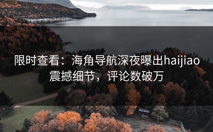限时查看：海角导航深夜曝出haijiao震撼细节，评论数破万