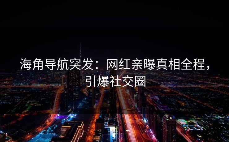 海角导航突发：网红亲曝真相全程，引爆社交圈