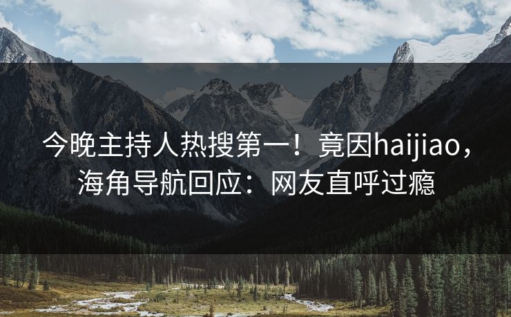 今晚主持人热搜第一！竟因haijiao，海角导航回应：网友直呼过瘾